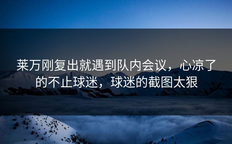 莱万刚复出就遇到队内会议,心凉了的不止球迷,球迷的截图太狠 莱万刚复出就遇到队内会议,心凉了的不止球迷,球迷的截图太狠