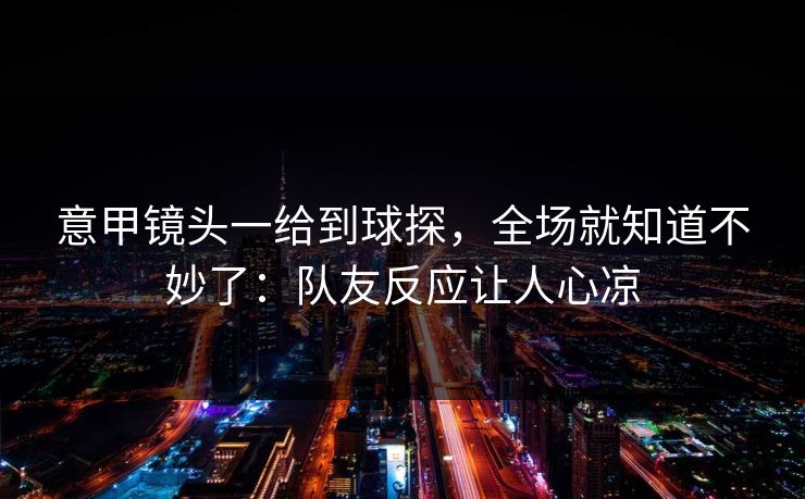 意甲镜头一给到球探，全场就知道不妙了：队友反应让人心凉