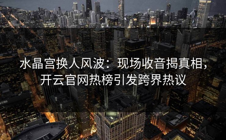 水晶宫换人风波：现场收音揭真相，开云官网热榜引发跨界热议